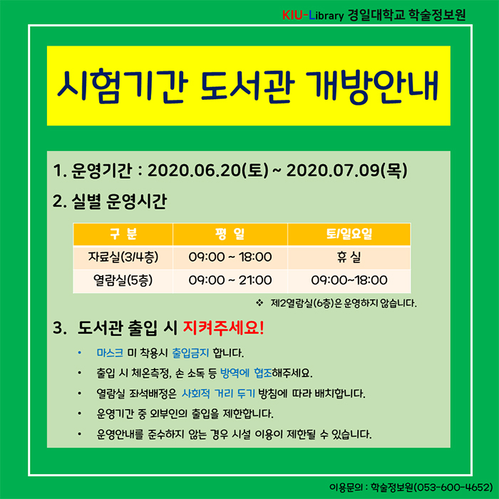 시험기간 도서관 개방안내/운영기간 : 2020.06.20(토) ~ 2020.07.09(목) / 실별 운영시간 : 자료실(3,4층)- 평일 : 09:00~18:00, 토/일요일:휴실 / 열람실(5층) - 평일 : 09:00 ~ 21:00 / 토/일요일 : 09:00~18:00 / 도서관 출입 시 지켜주세요! 1.마스크 미 착용시 출입금지합니다. 2.출입 시 체온측정, 손 소독 등 방역에 협조해주세요. 3.열람실 좌석배정은 사회적 거리두기 방침에 따라 배치합니다. 4.운영기간 중 외부인의 출입을 제한합니다. 5.운영안내를 준수하지 않는 경우 시설 이용이 제한될 수 있습니다. / 이용문의 : 학술정보원(053-600-4652)